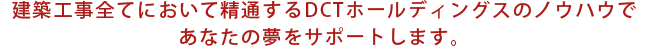 建築工事全てにおいて精通するDCTホールディングスのノウハウであなたの夢をサポートします。