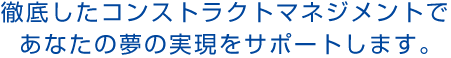徹底したコンストラクトマネジメントで、あなたの夢の実現をサポートします。