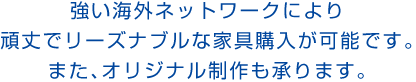強い海外ネットワークにより頑丈でリーズナブルな家具購入が可能です。また、オリジナル制作も承ります。